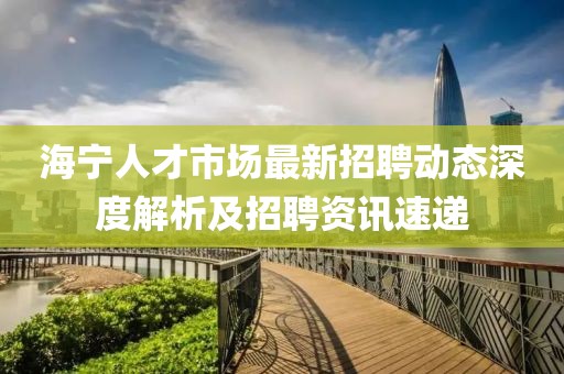 海寧人才市場(chǎng)最新招聘動(dòng)態(tài)深度解析及招聘資訊速遞