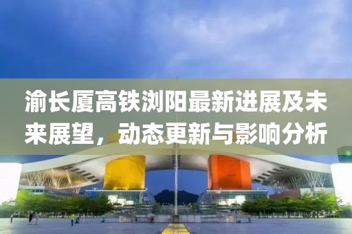 渝長(zhǎng)廈高鐵瀏陽(yáng)最新進(jìn)展及未來(lái)展望,動(dòng)態(tài)更新與影響分析