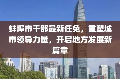 蚌埠市干部最新任免,重塑城市領導力量,開啟地方發展新篇章