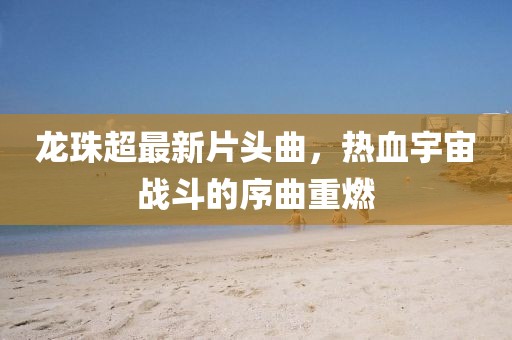 龍珠超最新片頭曲,熱血宇宙戰(zhàn)斗的序曲重燃