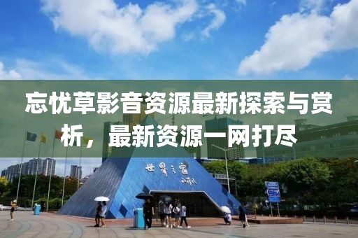 忘憂草影音資源最新探索與賞析,最新資源一網(wǎng)打盡