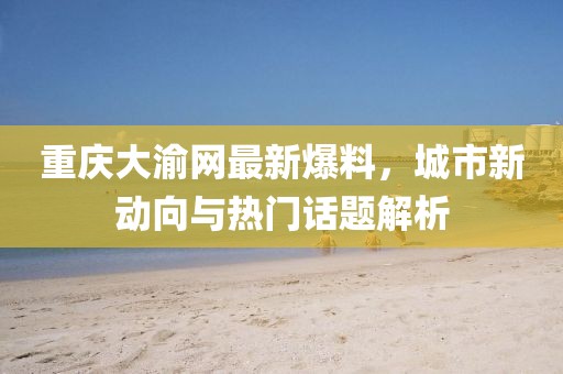 重慶大渝網最新爆料,城市新動向與熱門話題解析