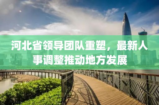 河北省領導團隊重塑，最新人事調整推動地方發展