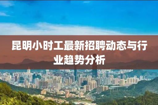 昆明小時(shí)工最新招聘動(dòng)態(tài)與行業(yè)趨勢(shì)分析