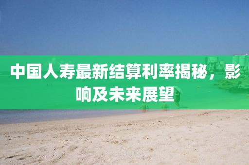 中國人壽最新結算利率揭秘,影響及未來展望