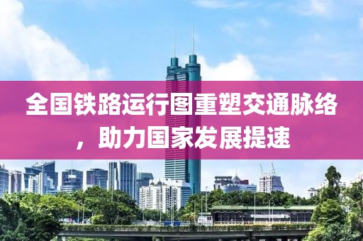 全國鐵路運(yùn)行圖重塑交通脈絡(luò)，助力國家發(fā)展提速