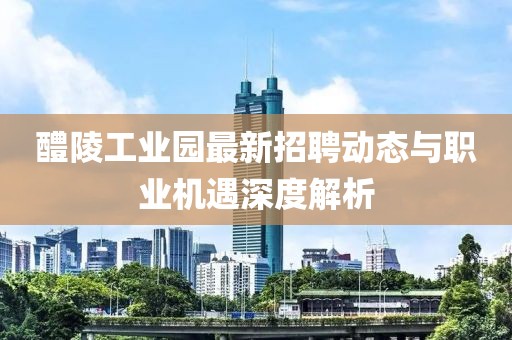 醴陵工業園最新招聘動態與職業機遇深度解析