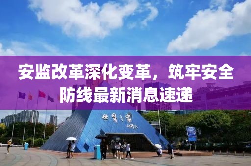 安監改革深化變革,筑牢安全防線最新消息速遞