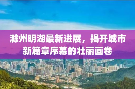滁州明湖最新進展,揭開城市新篇章序幕的壯麗畫卷