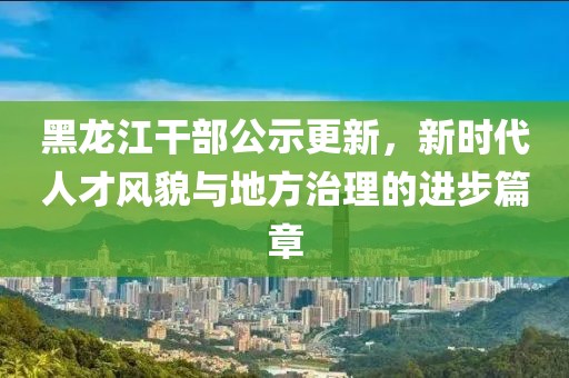 黑龍江干部公示更新，新時代人才風貌與地方治理的進步篇章
