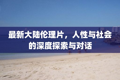 最新大陸倫理片,人性與社會的深度探索與對話