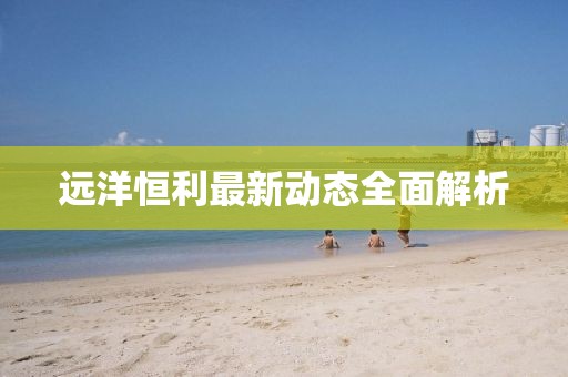 遠洋恒利最新動態全面解析