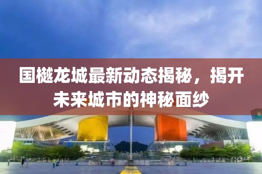 國樾龍城最新動態揭秘,揭開未來城市的神秘面紗