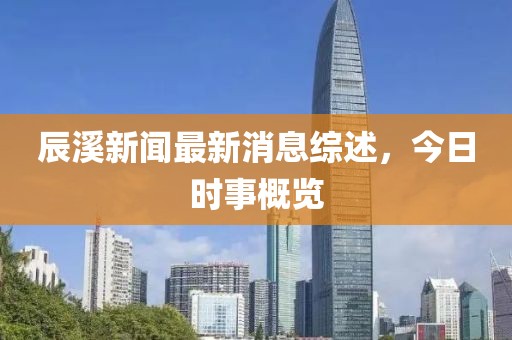 辰溪新聞最新消息綜述,今日時事概覽