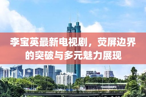 李寶英最新電視劇，熒屏邊界的突破與多元魅力展現