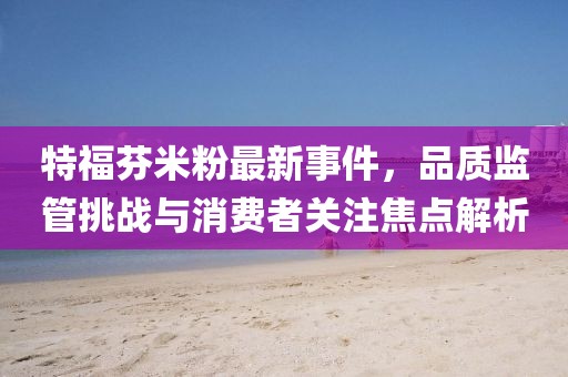 特福芬米粉最新事件,品質(zhì)監(jiān)管挑戰(zhàn)與消費(fèi)者關(guān)注焦點(diǎn)解析