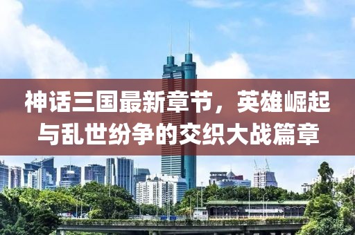 神話三國最新章節,英雄崛起與亂世紛爭的交織大戰篇章