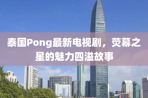 泰國Pong最新電視劇,熒幕之星的魅力四溢故事