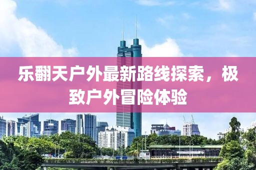 樂翻天戶外最新路線探索,極致戶外冒險體驗