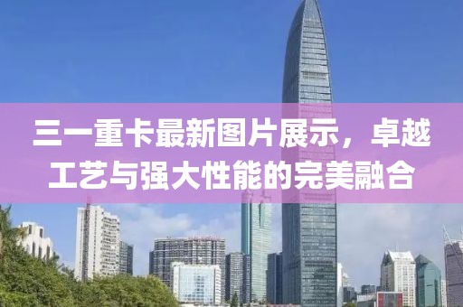 三一重卡最新圖片展示,卓越工藝與強大性能的完美融合