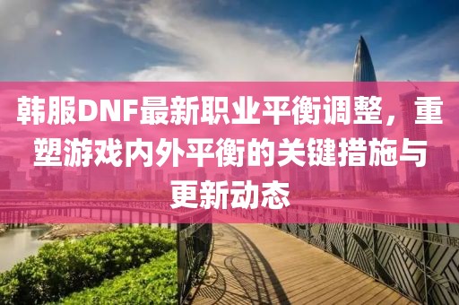 韓服DNF最新職業平衡調整,重塑游戲內外平衡的關鍵措施與更新動態