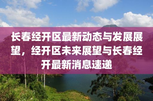 長春經(jīng)開區(qū)最新動(dòng)態(tài)與發(fā)展展望,經(jīng)開區(qū)未來展望與長春經(jīng)開最新消息速遞