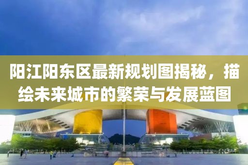陽江陽東區最新規劃圖揭秘,描繪未來城市的繁榮與發展藍圖
