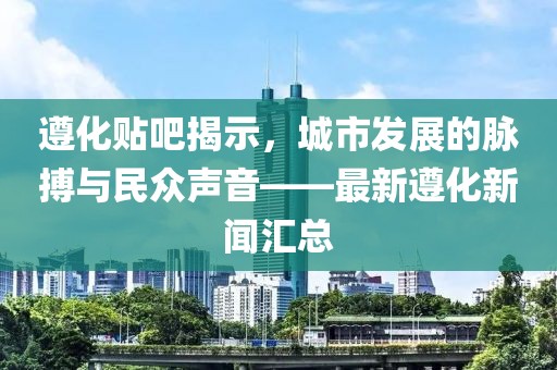 遵化貼吧揭示,城市發展的脈搏與民眾聲音——最新遵化新聞匯總