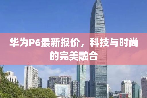 華為P6最新報價，科技與時尚的完美融合