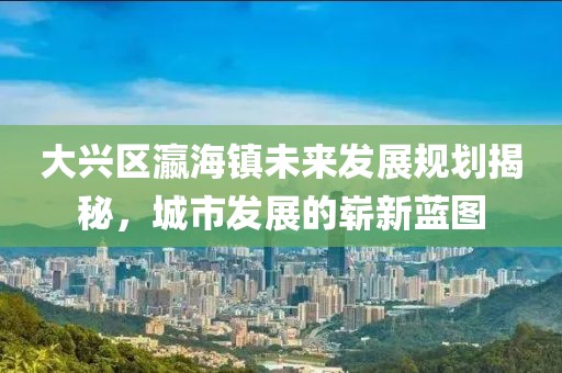 大興區瀛海鎮未來發展規劃揭秘,城市發展的嶄新藍圖