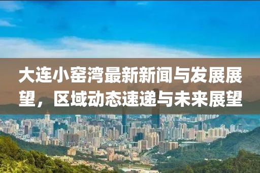大連小窯灣最新新聞與發展展望,區域動態速遞與未來展望