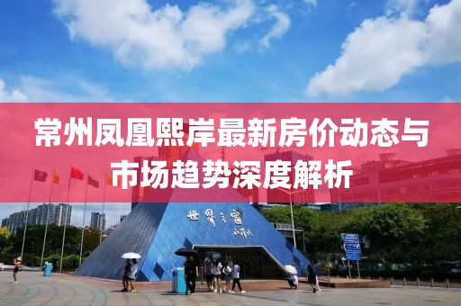 常州鳳凰熙岸最新房價動態與市場趨勢深度解析