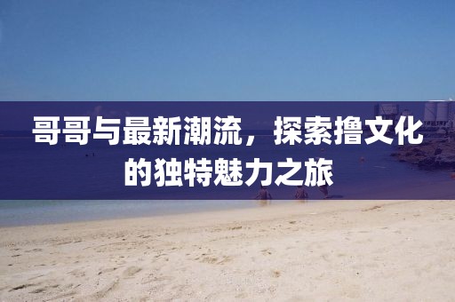 哥哥與最新潮流,探索擼文化的獨特魅力之旅