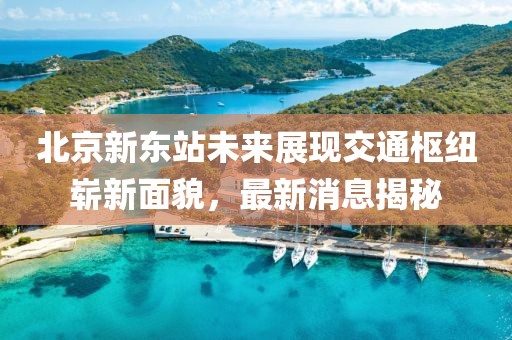 北京新東站未來展現交通樞紐嶄新面貌,最新消息揭秘