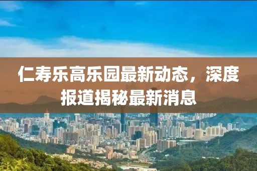 仁壽樂高樂園最新動態,深度報道揭秘最新消息