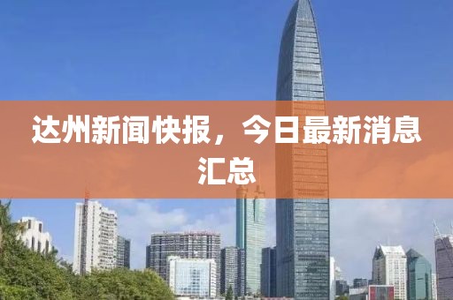 達州新聞快報,今日最新消息匯總