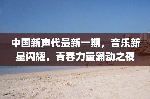 中國新聲代最新一期,音樂新星閃耀,青春力量涌動之夜