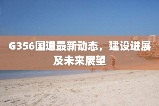 G356國道最新動態,建設進展及未來展望
