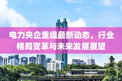 電力央企重組最新動態,行業格局變革與未來發展展望