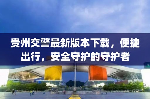 貴州交警最新版本下載,便捷出行,安全守護(hù)的守護(hù)者
