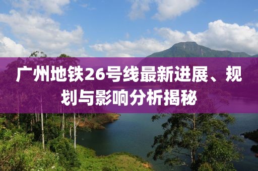 廣州地鐵26號線最新進展、規劃與影響分析揭秘