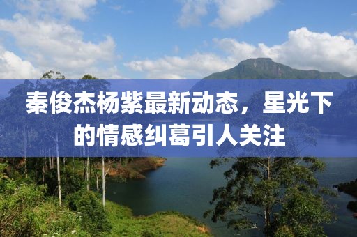 秦俊杰楊紫最新動態,星光下的情感糾葛引人關注