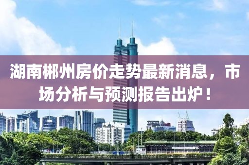 湖南郴州房?jī)r(jià)走勢(shì)最新消息,市場(chǎng)分析與預(yù)測(cè)報(bào)告出爐!