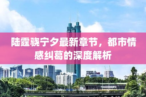 陸霆驍寧夕最新章節(jié)，都市情感糾葛的深度解析