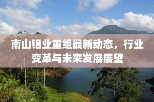 南山鋁業(yè)重組最新動(dòng)態(tài),行業(yè)變革與未來(lái)發(fā)展展望