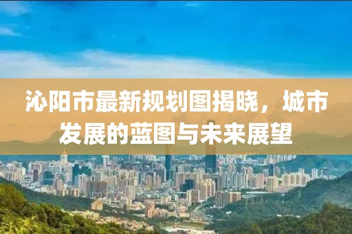 沁陽市最新規劃圖揭曉,城市發展的藍圖與未來展望