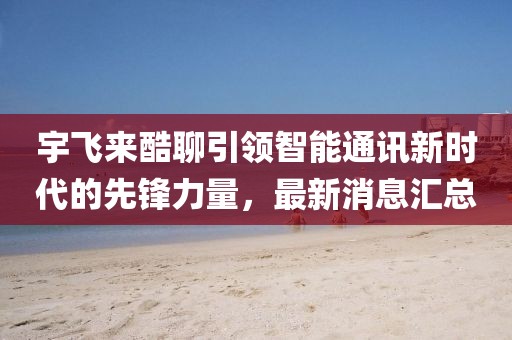 宇飛來酷聊引領智能通訊新時代的先鋒力量,最新消息匯總