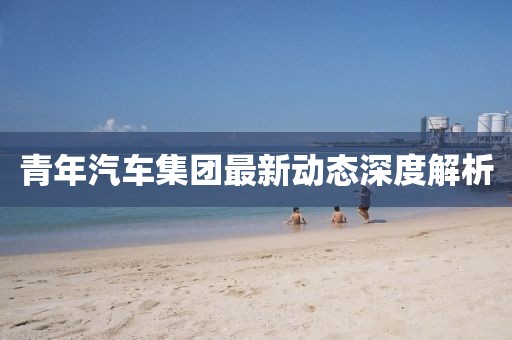 青年汽車集團(tuán)最新動(dòng)態(tài)深度解析