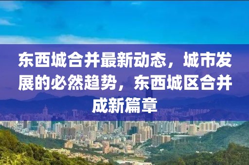 東西城合并最新動態，城市發展的必然趨勢，東西城區合并成新篇章