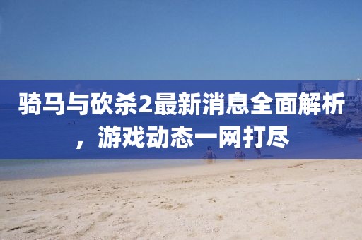 騎馬與砍殺2最新消息全面解析,游戲動態一網打盡